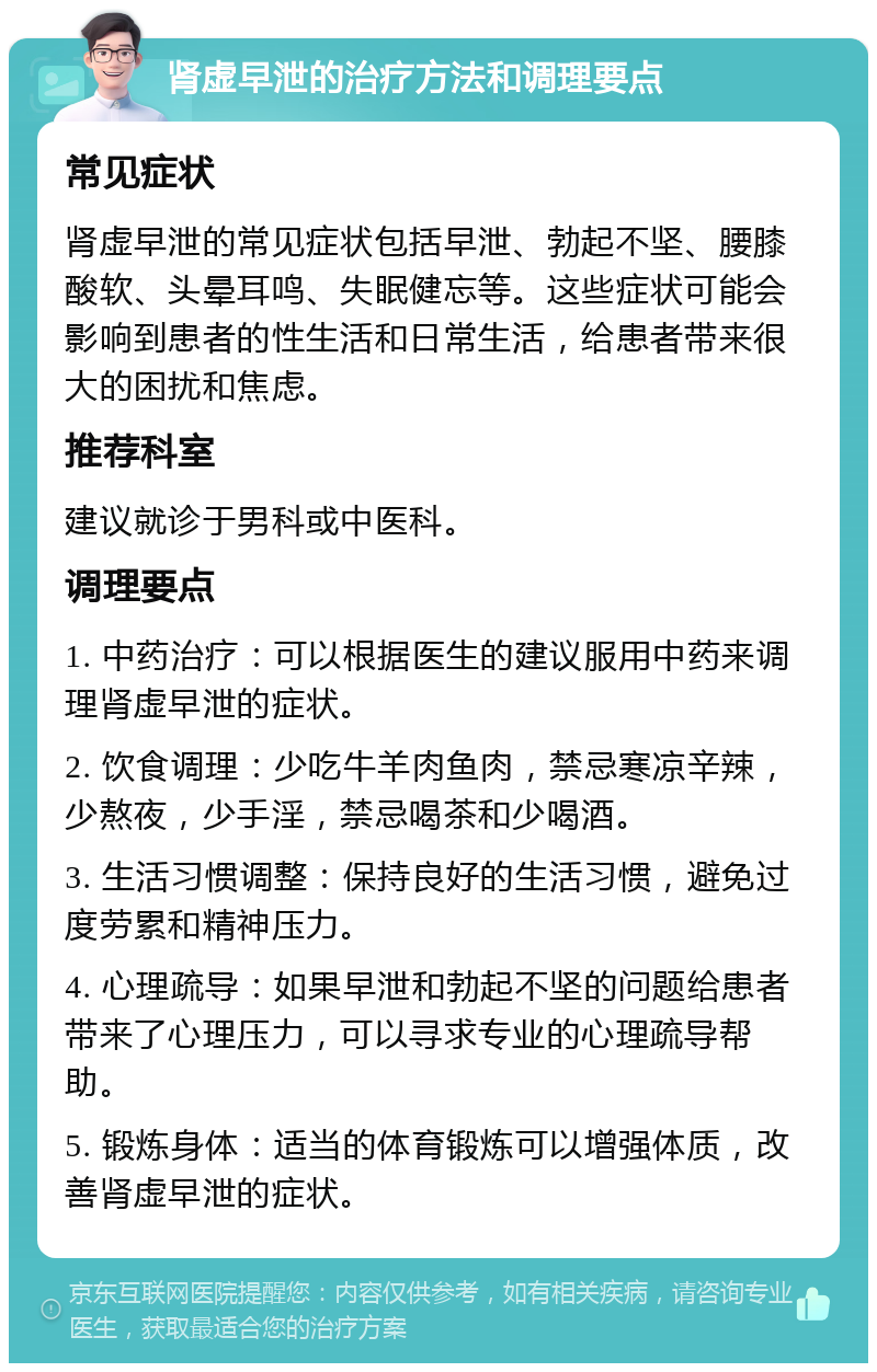 肾虚早泄的治疗方法和调理要点 常见症状 肾虚早泄的常见症状包括早泄、勃起不坚、腰膝酸软、头晕耳鸣、失眠健忘等。这些症状可能会影响到患者的性生活和日常生活，给患者带来很大的困扰和焦虑。 推荐科室 建议就诊于男科或中医科。 调理要点 1. 中药治疗：可以根据医生的建议服用中药来调理肾虚早泄的症状。 2. 饮食调理：少吃牛羊肉鱼肉，禁忌寒凉辛辣，少熬夜，少手淫，禁忌喝茶和少喝酒。 3. 生活习惯调整：保持良好的生活习惯，避免过度劳累和精神压力。 4. 心理疏导：如果早泄和勃起不坚的问题给患者带来了心理压力，可以寻求专业的心理疏导帮助。 5. 锻炼身体：适当的体育锻炼可以增强体质，改善肾虚早泄的症状。