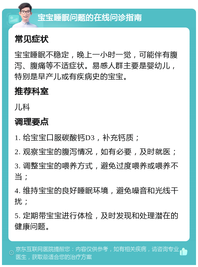 宝宝睡眠问题的在线问诊指南 常见症状 宝宝睡眠不稳定，晚上一小时一觉，可能伴有腹泻、腹痛等不适症状。易感人群主要是婴幼儿，特别是早产儿或有疾病史的宝宝。 推荐科室 儿科 调理要点 1. 给宝宝口服碳酸钙D3，补充钙质； 2. 观察宝宝的腹泻情况，如有必要，及时就医； 3. 调整宝宝的喂养方式，避免过度喂养或喂养不当； 4. 维持宝宝的良好睡眠环境，避免噪音和光线干扰； 5. 定期带宝宝进行体检，及时发现和处理潜在的健康问题。