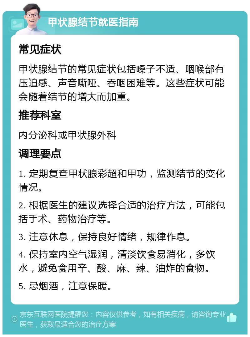 甲状腺结节就医指南 常见症状 甲状腺结节的常见症状包括嗓子不适、咽喉部有压迫感、声音嘶哑、吞咽困难等。这些症状可能会随着结节的增大而加重。 推荐科室 内分泌科或甲状腺外科 调理要点 1. 定期复查甲状腺彩超和甲功，监测结节的变化情况。 2. 根据医生的建议选择合适的治疗方法，可能包括手术、药物治疗等。 3. 注意休息，保持良好情绪，规律作息。 4. 保持室内空气湿润，清淡饮食易消化，多饮水，避免食用辛、酸、麻、辣、油炸的食物。 5. 忌烟酒，注意保暖。