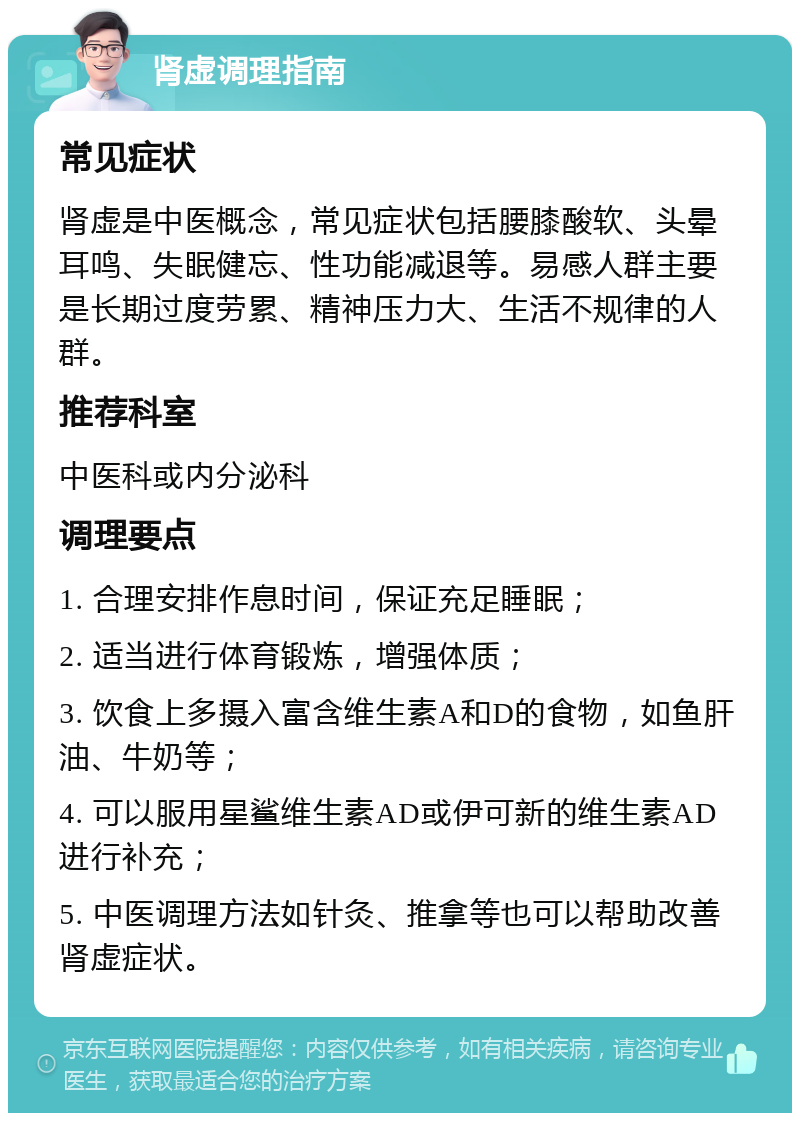 肾虚调理指南 常见症状 肾虚是中医概念，常见症状包括腰膝酸软、头晕耳鸣、失眠健忘、性功能减退等。易感人群主要是长期过度劳累、精神压力大、生活不规律的人群。 推荐科室 中医科或内分泌科 调理要点 1. 合理安排作息时间，保证充足睡眠； 2. 适当进行体育锻炼，增强体质； 3. 饮食上多摄入富含维生素A和D的食物，如鱼肝油、牛奶等； 4. 可以服用星鲨维生素AD或伊可新的维生素AD进行补充； 5. 中医调理方法如针灸、推拿等也可以帮助改善肾虚症状。