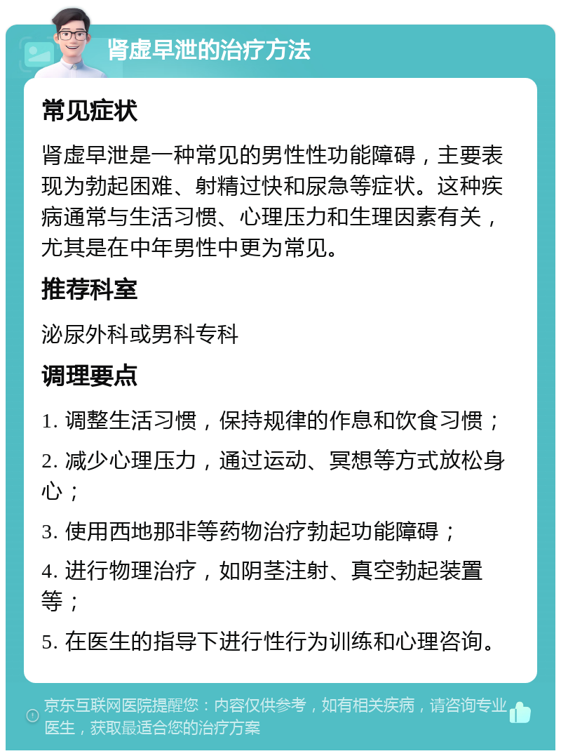 肾虚早泄的治疗方法 常见症状 肾虚早泄是一种常见的男性性功能障碍，主要表现为勃起困难、射精过快和尿急等症状。这种疾病通常与生活习惯、心理压力和生理因素有关，尤其是在中年男性中更为常见。 推荐科室 泌尿外科或男科专科 调理要点 1. 调整生活习惯，保持规律的作息和饮食习惯； 2. 减少心理压力，通过运动、冥想等方式放松身心； 3. 使用西地那非等药物治疗勃起功能障碍； 4. 进行物理治疗，如阴茎注射、真空勃起装置等； 5. 在医生的指导下进行性行为训练和心理咨询。