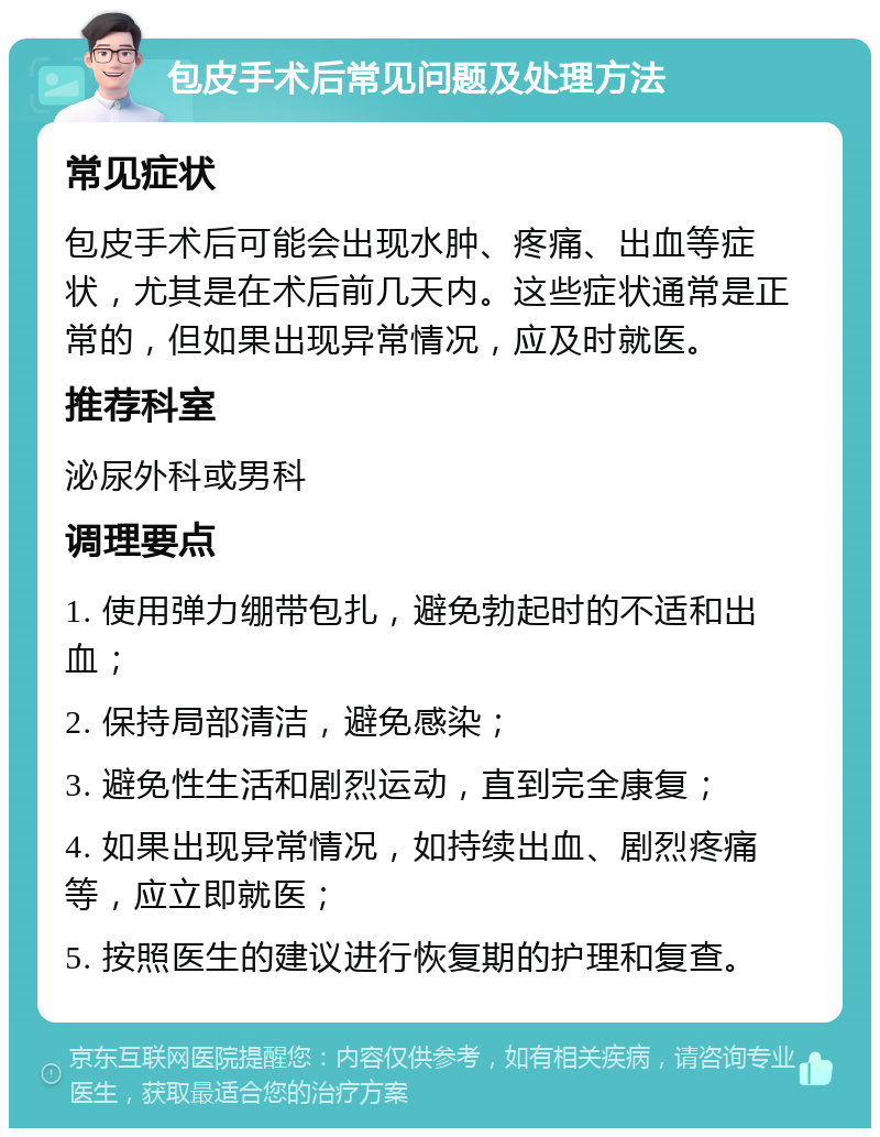 包皮手术后常见问题及处理方法 常见症状 包皮手术后可能会出现水肿、疼痛、出血等症状，尤其是在术后前几天内。这些症状通常是正常的，但如果出现异常情况，应及时就医。 推荐科室 泌尿外科或男科 调理要点 1. 使用弹力绷带包扎，避免勃起时的不适和出血； 2. 保持局部清洁，避免感染； 3. 避免性生活和剧烈运动，直到完全康复； 4. 如果出现异常情况，如持续出血、剧烈疼痛等，应立即就医； 5. 按照医生的建议进行恢复期的护理和复查。