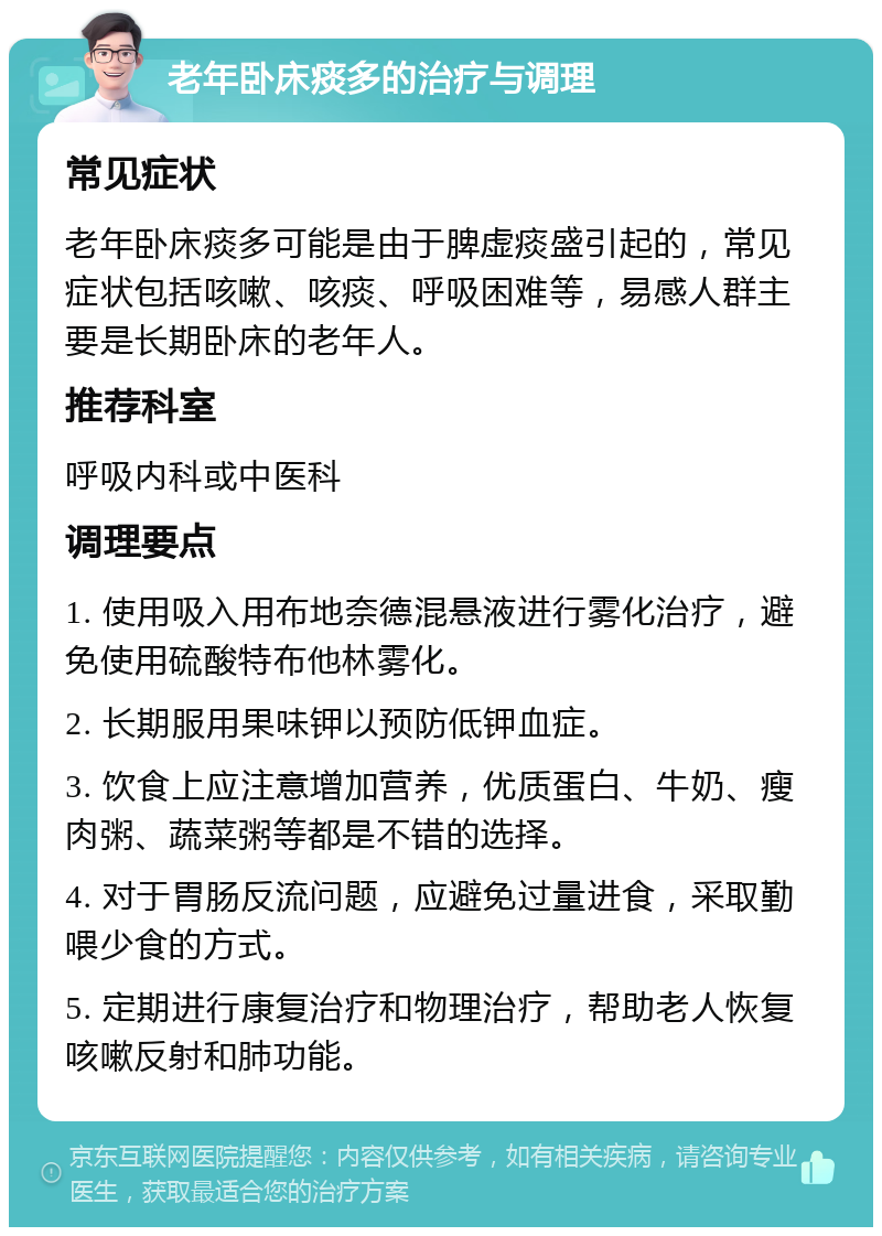 老年卧床痰多的治疗与调理 常见症状 老年卧床痰多可能是由于脾虚痰盛引起的，常见症状包括咳嗽、咳痰、呼吸困难等，易感人群主要是长期卧床的老年人。 推荐科室 呼吸内科或中医科 调理要点 1. 使用吸入用布地奈德混悬液进行雾化治疗，避免使用硫酸特布他林雾化。 2. 长期服用果味钾以预防低钾血症。 3. 饮食上应注意增加营养，优质蛋白、牛奶、瘦肉粥、蔬菜粥等都是不错的选择。 4. 对于胃肠反流问题，应避免过量进食，采取勤喂少食的方式。 5. 定期进行康复治疗和物理治疗，帮助老人恢复咳嗽反射和肺功能。