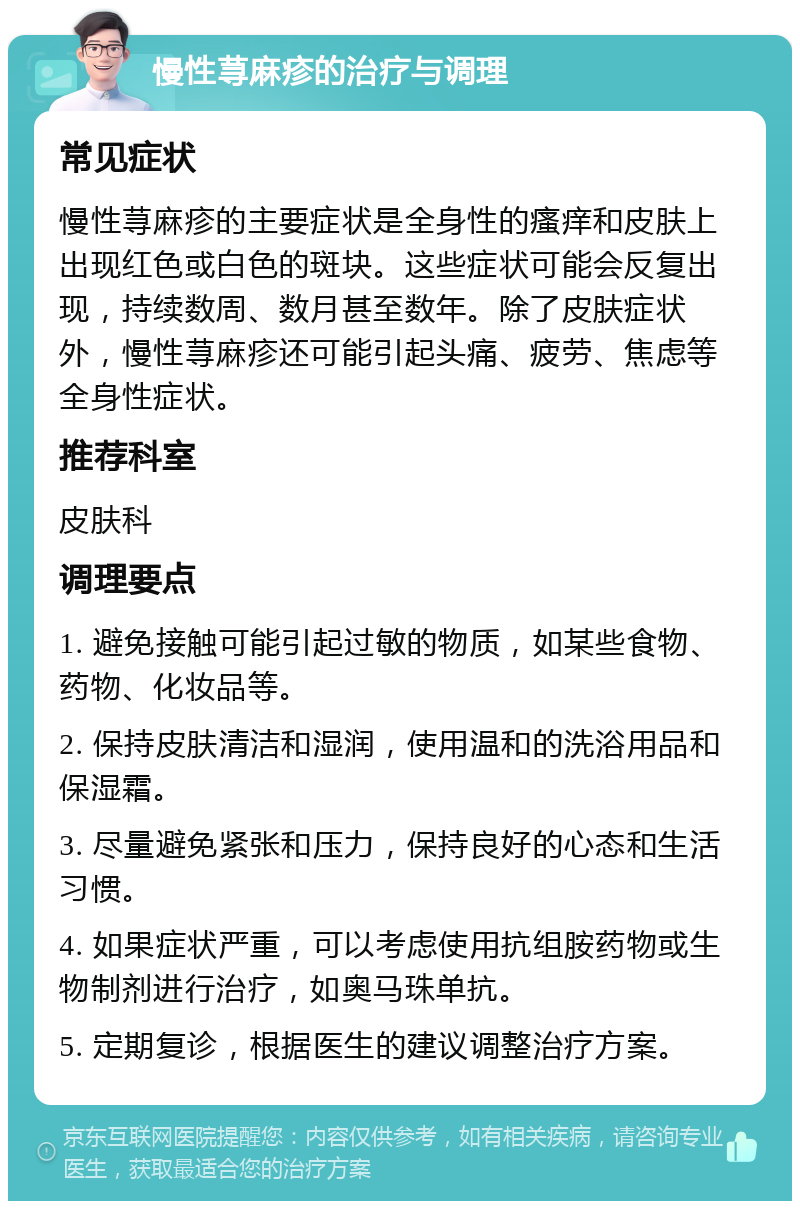 慢性荨麻疹的治疗与调理 常见症状 慢性荨麻疹的主要症状是全身性的瘙痒和皮肤上出现红色或白色的斑块。这些症状可能会反复出现，持续数周、数月甚至数年。除了皮肤症状外，慢性荨麻疹还可能引起头痛、疲劳、焦虑等全身性症状。 推荐科室 皮肤科 调理要点 1. 避免接触可能引起过敏的物质，如某些食物、药物、化妆品等。 2. 保持皮肤清洁和湿润，使用温和的洗浴用品和保湿霜。 3. 尽量避免紧张和压力，保持良好的心态和生活习惯。 4. 如果症状严重，可以考虑使用抗组胺药物或生物制剂进行治疗，如奥马珠单抗。 5. 定期复诊，根据医生的建议调整治疗方案。