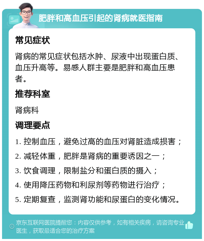 肥胖和高血压引起的肾病就医指南 常见症状 肾病的常见症状包括水肿、尿液中出现蛋白质、血压升高等。易感人群主要是肥胖和高血压患者。 推荐科室 肾病科 调理要点 1. 控制血压，避免过高的血压对肾脏造成损害； 2. 减轻体重，肥胖是肾病的重要诱因之一； 3. 饮食调理，限制盐分和蛋白质的摄入； 4. 使用降压药物和利尿剂等药物进行治疗； 5. 定期复查，监测肾功能和尿蛋白的变化情况。