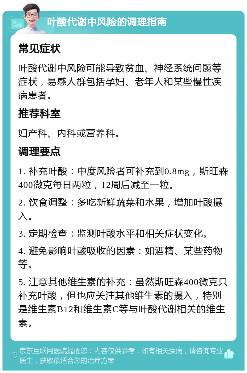 叶酸代谢中风险的调理指南 常见症状 叶酸代谢中风险可能导致贫血、神经系统问题等症状，易感人群包括孕妇、老年人和某些慢性疾病患者。 推荐科室 妇产科、内科或营养科。 调理要点 1. 补充叶酸：中度风险者可补充到0.8mg，斯旺森400微克每日两粒，12周后减至一粒。 2. 饮食调整：多吃新鲜蔬菜和水果，增加叶酸摄入。 3. 定期检查：监测叶酸水平和相关症状变化。 4. 避免影响叶酸吸收的因素：如酒精、某些药物等。 5. 注意其他维生素的补充：虽然斯旺森400微克只补充叶酸，但也应关注其他维生素的摄入，特别是维生素B12和维生素C等与叶酸代谢相关的维生素。