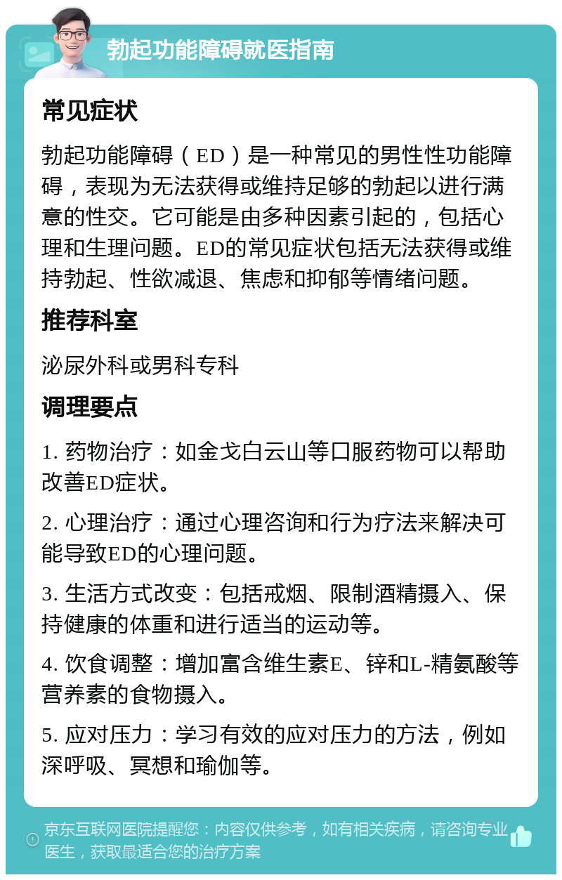 勃起功能障碍就医指南 常见症状 勃起功能障碍（ED）是一种常见的男性性功能障碍，表现为无法获得或维持足够的勃起以进行满意的性交。它可能是由多种因素引起的，包括心理和生理问题。ED的常见症状包括无法获得或维持勃起、性欲减退、焦虑和抑郁等情绪问题。 推荐科室 泌尿外科或男科专科 调理要点 1. 药物治疗：如金戈白云山等口服药物可以帮助改善ED症状。 2. 心理治疗：通过心理咨询和行为疗法来解决可能导致ED的心理问题。 3. 生活方式改变：包括戒烟、限制酒精摄入、保持健康的体重和进行适当的运动等。 4. 饮食调整：增加富含维生素E、锌和L-精氨酸等营养素的食物摄入。 5. 应对压力：学习有效的应对压力的方法，例如深呼吸、冥想和瑜伽等。