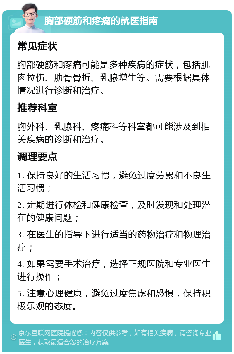 胸部硬筋和疼痛的就医指南 常见症状 胸部硬筋和疼痛可能是多种疾病的症状，包括肌肉拉伤、肋骨骨折、乳腺增生等。需要根据具体情况进行诊断和治疗。 推荐科室 胸外科、乳腺科、疼痛科等科室都可能涉及到相关疾病的诊断和治疗。 调理要点 1. 保持良好的生活习惯，避免过度劳累和不良生活习惯； 2. 定期进行体检和健康检查，及时发现和处理潜在的健康问题； 3. 在医生的指导下进行适当的药物治疗和物理治疗； 4. 如果需要手术治疗，选择正规医院和专业医生进行操作； 5. 注意心理健康，避免过度焦虑和恐惧，保持积极乐观的态度。