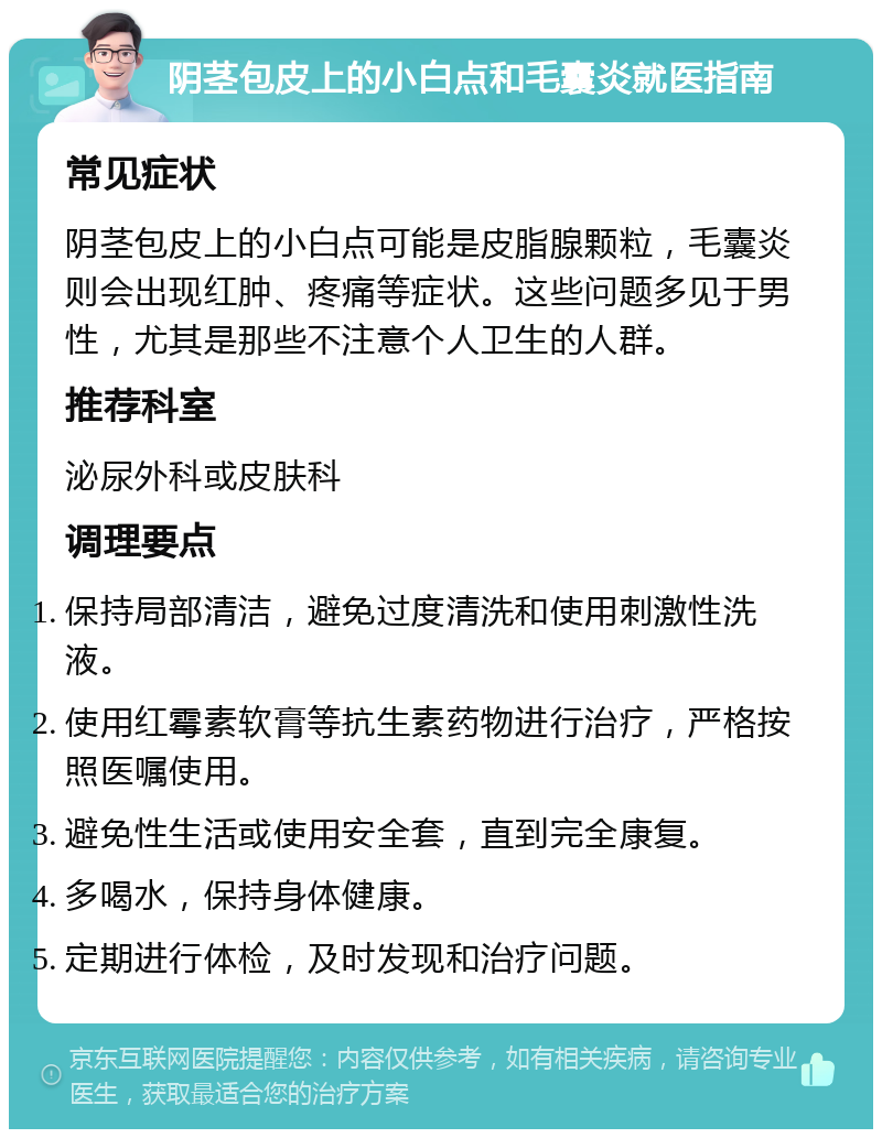 阴茎包皮上的小白点和毛囊炎就医指南 常见症状 阴茎包皮上的小白点可能是皮脂腺颗粒，毛囊炎则会出现红肿、疼痛等症状。这些问题多见于男性，尤其是那些不注意个人卫生的人群。 推荐科室 泌尿外科或皮肤科 调理要点 保持局部清洁，避免过度清洗和使用刺激性洗液。 使用红霉素软膏等抗生素药物进行治疗，严格按照医嘱使用。 避免性生活或使用安全套，直到完全康复。 多喝水，保持身体健康。 定期进行体检，及时发现和治疗问题。