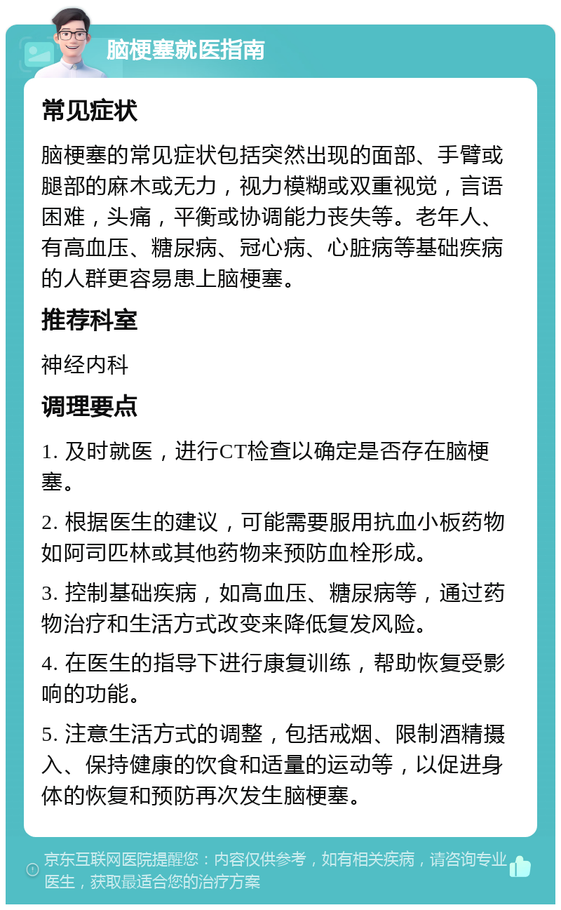 脑梗塞就医指南 常见症状 脑梗塞的常见症状包括突然出现的面部、手臂或腿部的麻木或无力，视力模糊或双重视觉，言语困难，头痛，平衡或协调能力丧失等。老年人、有高血压、糖尿病、冠心病、心脏病等基础疾病的人群更容易患上脑梗塞。 推荐科室 神经内科 调理要点 1. 及时就医，进行CT检查以确定是否存在脑梗塞。 2. 根据医生的建议，可能需要服用抗血小板药物如阿司匹林或其他药物来预防血栓形成。 3. 控制基础疾病，如高血压、糖尿病等，通过药物治疗和生活方式改变来降低复发风险。 4. 在医生的指导下进行康复训练，帮助恢复受影响的功能。 5. 注意生活方式的调整，包括戒烟、限制酒精摄入、保持健康的饮食和适量的运动等，以促进身体的恢复和预防再次发生脑梗塞。