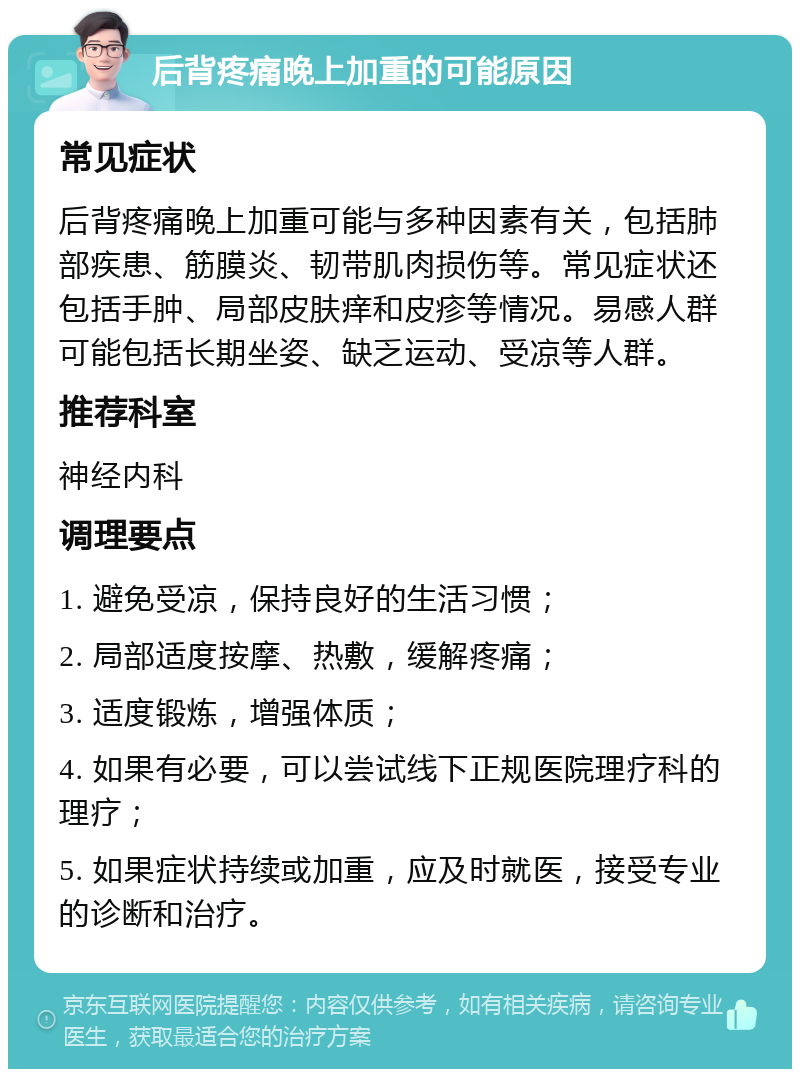 后背疼痛晚上加重的可能原因 常见症状 后背疼痛晚上加重可能与多种因素有关，包括肺部疾患、筋膜炎、韧带肌肉损伤等。常见症状还包括手肿、局部皮肤痒和皮疹等情况。易感人群可能包括长期坐姿、缺乏运动、受凉等人群。 推荐科室 神经内科 调理要点 1. 避免受凉，保持良好的生活习惯； 2. 局部适度按摩、热敷，缓解疼痛； 3. 适度锻炼，增强体质； 4. 如果有必要，可以尝试线下正规医院理疗科的理疗； 5. 如果症状持续或加重，应及时就医，接受专业的诊断和治疗。