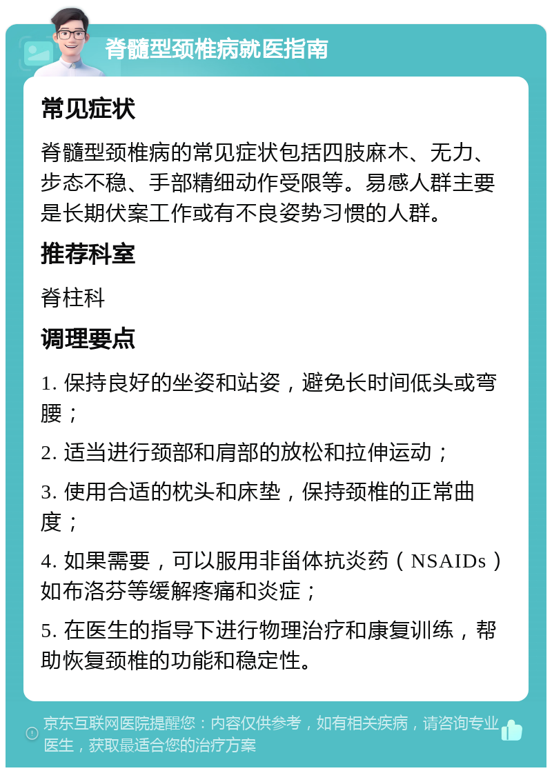 脊髓型颈椎病就医指南 常见症状 脊髓型颈椎病的常见症状包括四肢麻木、无力、步态不稳、手部精细动作受限等。易感人群主要是长期伏案工作或有不良姿势习惯的人群。 推荐科室 脊柱科 调理要点 1. 保持良好的坐姿和站姿，避免长时间低头或弯腰； 2. 适当进行颈部和肩部的放松和拉伸运动； 3. 使用合适的枕头和床垫，保持颈椎的正常曲度； 4. 如果需要，可以服用非甾体抗炎药（NSAIDs）如布洛芬等缓解疼痛和炎症； 5. 在医生的指导下进行物理治疗和康复训练，帮助恢复颈椎的功能和稳定性。