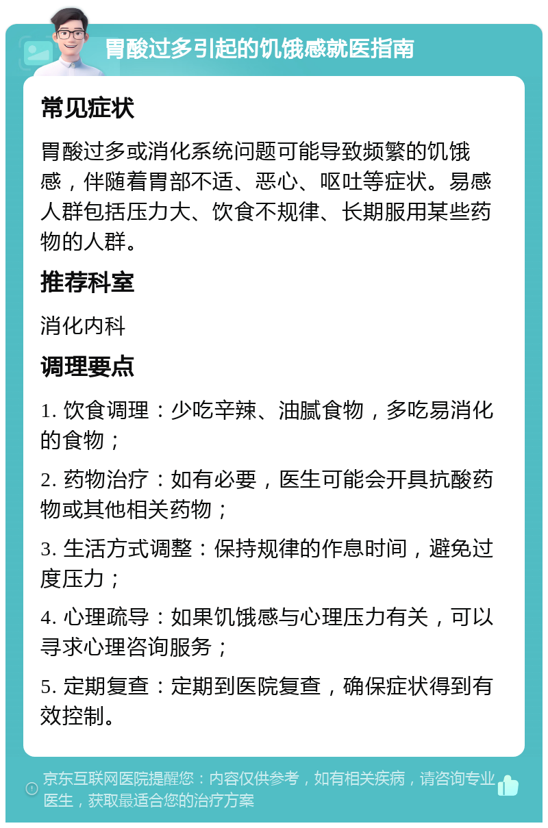 胃酸过多引起的饥饿感就医指南 常见症状 胃酸过多或消化系统问题可能导致频繁的饥饿感，伴随着胃部不适、恶心、呕吐等症状。易感人群包括压力大、饮食不规律、长期服用某些药物的人群。 推荐科室 消化内科 调理要点 1. 饮食调理：少吃辛辣、油腻食物，多吃易消化的食物； 2. 药物治疗：如有必要，医生可能会开具抗酸药物或其他相关药物； 3. 生活方式调整：保持规律的作息时间，避免过度压力； 4. 心理疏导：如果饥饿感与心理压力有关，可以寻求心理咨询服务； 5. 定期复查：定期到医院复查，确保症状得到有效控制。