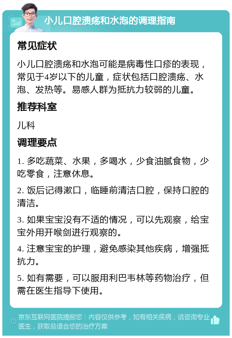 小儿口腔溃疡和水泡的调理指南 常见症状 小儿口腔溃疡和水泡可能是病毒性口疹的表现，常见于4岁以下的儿童，症状包括口腔溃疡、水泡、发热等。易感人群为抵抗力较弱的儿童。 推荐科室 儿科 调理要点 1. 多吃蔬菜、水果，多喝水，少食油腻食物，少吃零食，注意休息。 2. 饭后记得漱口，临睡前清洁口腔，保持口腔的清洁。 3. 如果宝宝没有不适的情况，可以先观察，给宝宝外用开喉剑进行观察的。 4. 注意宝宝的护理，避免感染其他疾病，增强抵抗力。 5. 如有需要，可以服用利巴韦林等药物治疗，但需在医生指导下使用。