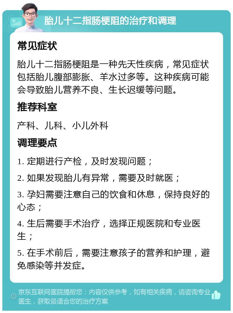 胎儿十二指肠梗阻的治疗和调理 常见症状 胎儿十二指肠梗阻是一种先天性疾病，常见症状包括胎儿腹部膨胀、羊水过多等。这种疾病可能会导致胎儿营养不良、生长迟缓等问题。 推荐科室 产科、儿科、小儿外科 调理要点 1. 定期进行产检，及时发现问题； 2. 如果发现胎儿有异常，需要及时就医； 3. 孕妇需要注意自己的饮食和休息，保持良好的心态； 4. 生后需要手术治疗，选择正规医院和专业医生； 5. 在手术前后，需要注意孩子的营养和护理，避免感染等并发症。