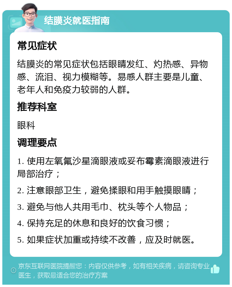 结膜炎就医指南 常见症状 结膜炎的常见症状包括眼睛发红、灼热感、异物感、流泪、视力模糊等。易感人群主要是儿童、老年人和免疫力较弱的人群。 推荐科室 眼科 调理要点 1. 使用左氧氟沙星滴眼液或妥布霉素滴眼液进行局部治疗； 2. 注意眼部卫生，避免揉眼和用手触摸眼睛； 3. 避免与他人共用毛巾、枕头等个人物品； 4. 保持充足的休息和良好的饮食习惯； 5. 如果症状加重或持续不改善，应及时就医。