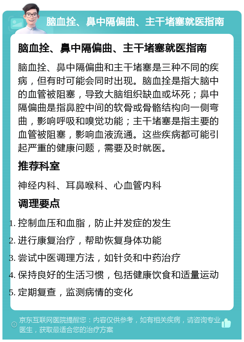 脑血拴、鼻中隔偏曲、主干堵塞就医指南 脑血拴、鼻中隔偏曲、主干堵塞就医指南 脑血拴、鼻中隔偏曲和主干堵塞是三种不同的疾病，但有时可能会同时出现。脑血拴是指大脑中的血管被阻塞，导致大脑组织缺血或坏死；鼻中隔偏曲是指鼻腔中间的软骨或骨骼结构向一侧弯曲，影响呼吸和嗅觉功能；主干堵塞是指主要的血管被阻塞，影响血液流通。这些疾病都可能引起严重的健康问题，需要及时就医。 推荐科室 神经内科、耳鼻喉科、心血管内科 调理要点 控制血压和血脂，防止并发症的发生 进行康复治疗，帮助恢复身体功能 尝试中医调理方法，如针灸和中药治疗 保持良好的生活习惯，包括健康饮食和适量运动 定期复查，监测病情的变化