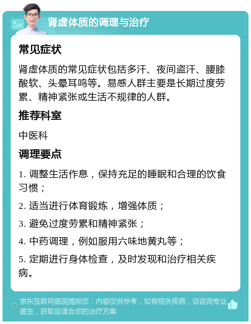 肾虚体质的调理与治疗 常见症状 肾虚体质的常见症状包括多汗、夜间盗汗、腰膝酸软、头晕耳鸣等。易感人群主要是长期过度劳累、精神紧张或生活不规律的人群。 推荐科室 中医科 调理要点 1. 调整生活作息，保持充足的睡眠和合理的饮食习惯； 2. 适当进行体育锻炼，增强体质； 3. 避免过度劳累和精神紧张； 4. 中药调理，例如服用六味地黄丸等； 5. 定期进行身体检查，及时发现和治疗相关疾病。