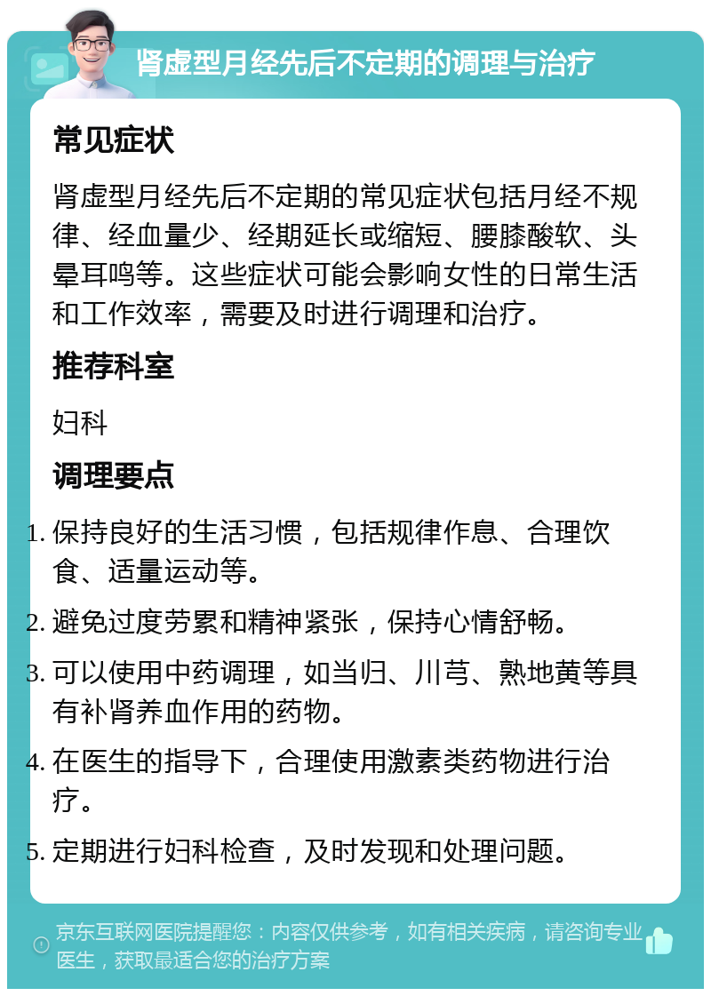 肾虚型月经先后不定期的调理与治疗 常见症状 肾虚型月经先后不定期的常见症状包括月经不规律、经血量少、经期延长或缩短、腰膝酸软、头晕耳鸣等。这些症状可能会影响女性的日常生活和工作效率，需要及时进行调理和治疗。 推荐科室 妇科 调理要点 保持良好的生活习惯，包括规律作息、合理饮食、适量运动等。 避免过度劳累和精神紧张，保持心情舒畅。 可以使用中药调理，如当归、川芎、熟地黄等具有补肾养血作用的药物。 在医生的指导下，合理使用激素类药物进行治疗。 定期进行妇科检查，及时发现和处理问题。