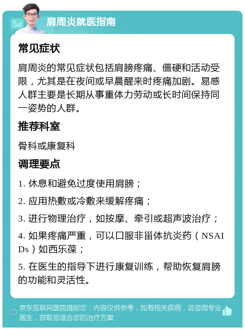 肩周炎就医指南 常见症状 肩周炎的常见症状包括肩膀疼痛、僵硬和活动受限，尤其是在夜间或早晨醒来时疼痛加剧。易感人群主要是长期从事重体力劳动或长时间保持同一姿势的人群。 推荐科室 骨科或康复科 调理要点 1. 休息和避免过度使用肩膀； 2. 应用热敷或冷敷来缓解疼痛； 3. 进行物理治疗，如按摩、牵引或超声波治疗； 4. 如果疼痛严重，可以口服非甾体抗炎药（NSAIDs）如西乐葆； 5. 在医生的指导下进行康复训练，帮助恢复肩膀的功能和灵活性。