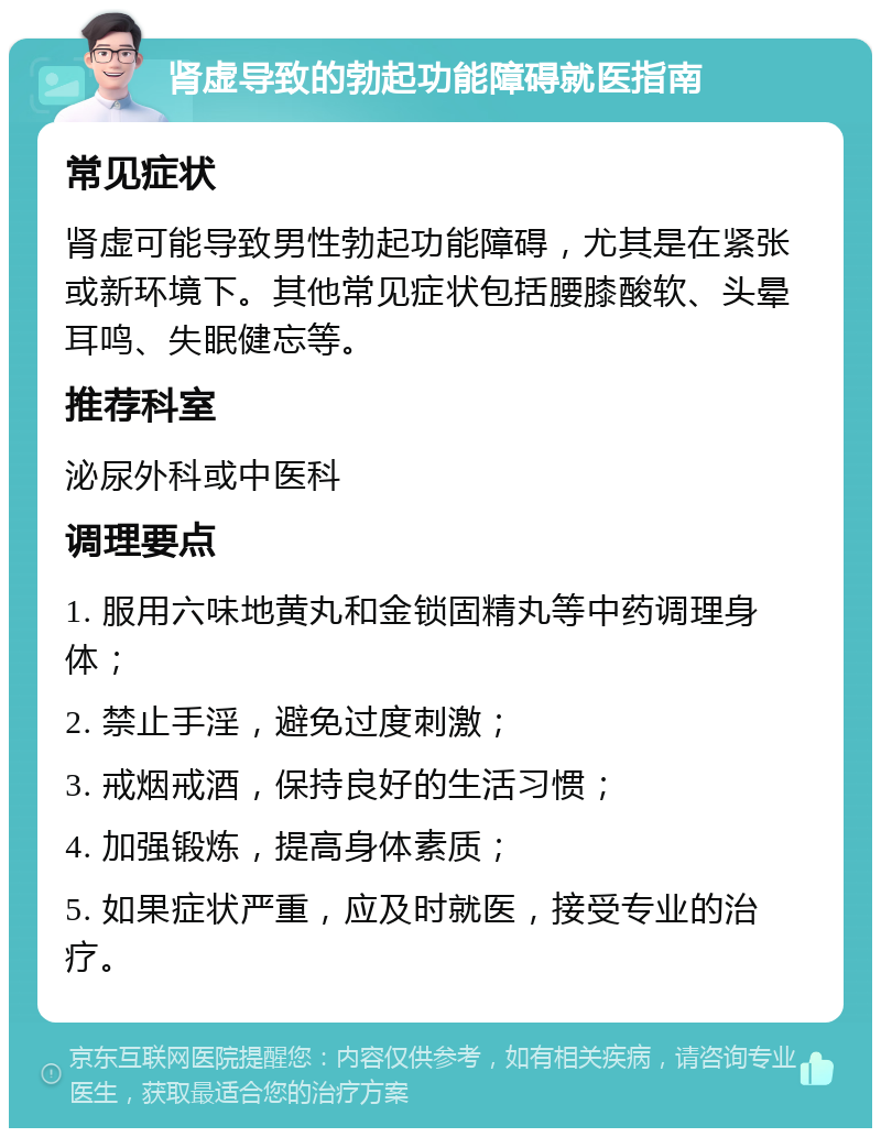 肾虚导致的勃起功能障碍就医指南 常见症状 肾虚可能导致男性勃起功能障碍，尤其是在紧张或新环境下。其他常见症状包括腰膝酸软、头晕耳鸣、失眠健忘等。 推荐科室 泌尿外科或中医科 调理要点 1. 服用六味地黄丸和金锁固精丸等中药调理身体； 2. 禁止手淫，避免过度刺激； 3. 戒烟戒酒，保持良好的生活习惯； 4. 加强锻炼，提高身体素质； 5. 如果症状严重，应及时就医，接受专业的治疗。