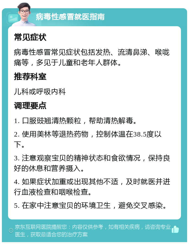 病毒性感冒就医指南 常见症状 病毒性感冒常见症状包括发热、流清鼻涕、喉咙痛等，多见于儿童和老年人群体。 推荐科室 儿科或呼吸内科 调理要点 1. 口服豉翘清热颗粒，帮助清热解毒。 2. 使用美林等退热药物，控制体温在38.5度以下。 3. 注意观察宝贝的精神状态和食欲情况，保持良好的休息和营养摄入。 4. 如果症状加重或出现其他不适，及时就医并进行血液检查和咽喉检查。 5. 在家中注意宝贝的环境卫生，避免交叉感染。