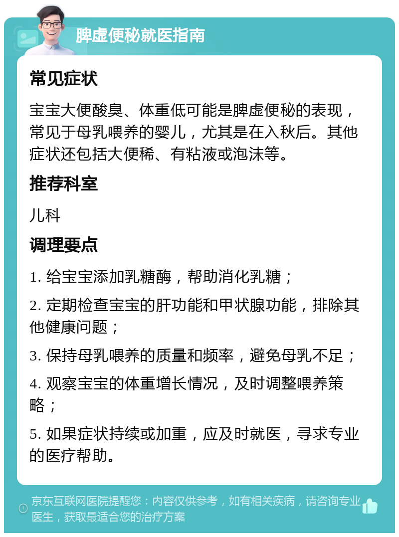 脾虚便秘就医指南 常见症状 宝宝大便酸臭、体重低可能是脾虚便秘的表现，常见于母乳喂养的婴儿，尤其是在入秋后。其他症状还包括大便稀、有粘液或泡沫等。 推荐科室 儿科 调理要点 1. 给宝宝添加乳糖酶，帮助消化乳糖； 2. 定期检查宝宝的肝功能和甲状腺功能，排除其他健康问题； 3. 保持母乳喂养的质量和频率，避免母乳不足； 4. 观察宝宝的体重增长情况，及时调整喂养策略； 5. 如果症状持续或加重，应及时就医，寻求专业的医疗帮助。