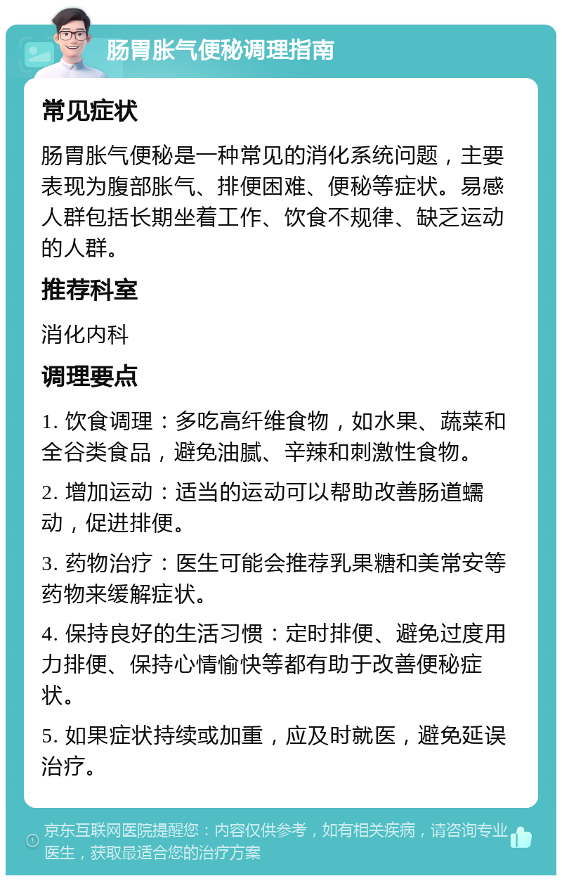 肠胃胀气便秘调理指南 常见症状 肠胃胀气便秘是一种常见的消化系统问题，主要表现为腹部胀气、排便困难、便秘等症状。易感人群包括长期坐着工作、饮食不规律、缺乏运动的人群。 推荐科室 消化内科 调理要点 1. 饮食调理：多吃高纤维食物，如水果、蔬菜和全谷类食品，避免油腻、辛辣和刺激性食物。 2. 增加运动：适当的运动可以帮助改善肠道蠕动，促进排便。 3. 药物治疗：医生可能会推荐乳果糖和美常安等药物来缓解症状。 4. 保持良好的生活习惯：定时排便、避免过度用力排便、保持心情愉快等都有助于改善便秘症状。 5. 如果症状持续或加重，应及时就医，避免延误治疗。