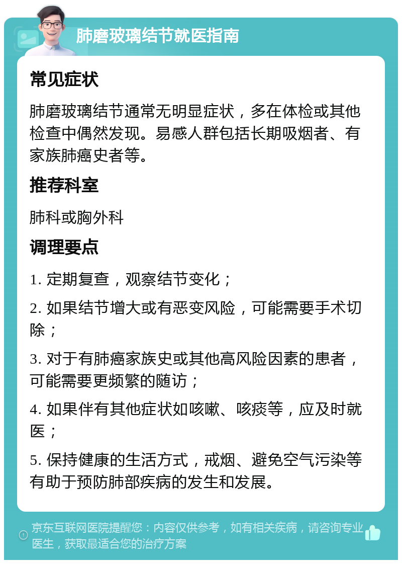 肺磨玻璃结节就医指南 常见症状 肺磨玻璃结节通常无明显症状，多在体检或其他检查中偶然发现。易感人群包括长期吸烟者、有家族肺癌史者等。 推荐科室 肺科或胸外科 调理要点 1. 定期复查，观察结节变化； 2. 如果结节增大或有恶变风险，可能需要手术切除； 3. 对于有肺癌家族史或其他高风险因素的患者，可能需要更频繁的随访； 4. 如果伴有其他症状如咳嗽、咳痰等，应及时就医； 5. 保持健康的生活方式，戒烟、避免空气污染等有助于预防肺部疾病的发生和发展。