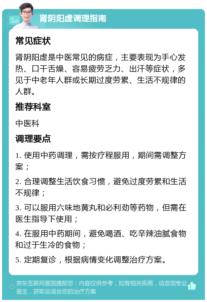 肾阴阳虚调理指南 常见症状 肾阴阳虚是中医常见的病症，主要表现为手心发热、口干舌燥、容易疲劳乏力、出汗等症状，多见于中老年人群或长期过度劳累、生活不规律的人群。 推荐科室 中医科 调理要点 1. 使用中药调理，需按疗程服用，期间需调整方案； 2. 合理调整生活饮食习惯，避免过度劳累和生活不规律； 3. 可以服用六味地黄丸和必利劲等药物，但需在医生指导下使用； 4. 在服用中药期间，避免喝酒、吃辛辣油腻食物和过于生冷的食物； 5. 定期复诊，根据病情变化调整治疗方案。