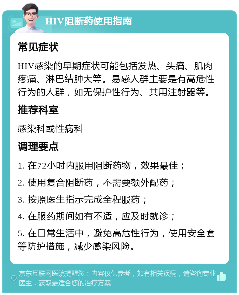 HIV阻断药使用指南 常见症状 HIV感染的早期症状可能包括发热、头痛、肌肉疼痛、淋巴结肿大等。易感人群主要是有高危性行为的人群，如无保护性行为、共用注射器等。 推荐科室 感染科或性病科 调理要点 1. 在72小时内服用阻断药物，效果最佳； 2. 使用复合阻断药，不需要额外配药； 3. 按照医生指示完成全程服药； 4. 在服药期间如有不适，应及时就诊； 5. 在日常生活中，避免高危性行为，使用安全套等防护措施，减少感染风险。