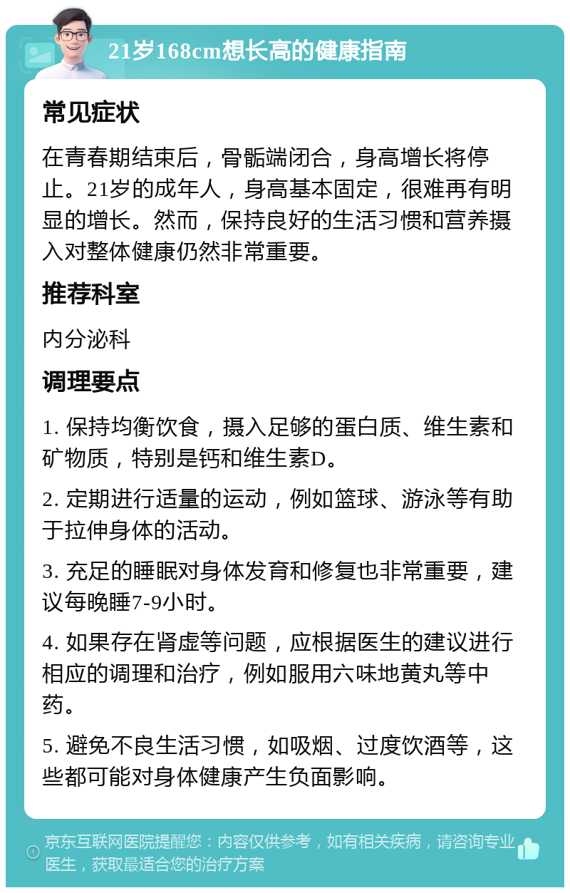 21岁168cm想长高的健康指南 常见症状 在青春期结束后，骨骺端闭合，身高增长将停止。21岁的成年人，身高基本固定，很难再有明显的增长。然而，保持良好的生活习惯和营养摄入对整体健康仍然非常重要。 推荐科室 内分泌科 调理要点 1. 保持均衡饮食，摄入足够的蛋白质、维生素和矿物质，特别是钙和维生素D。 2. 定期进行适量的运动，例如篮球、游泳等有助于拉伸身体的活动。 3. 充足的睡眠对身体发育和修复也非常重要，建议每晚睡7-9小时。 4. 如果存在肾虚等问题，应根据医生的建议进行相应的调理和治疗，例如服用六味地黄丸等中药。 5. 避免不良生活习惯，如吸烟、过度饮酒等，这些都可能对身体健康产生负面影响。