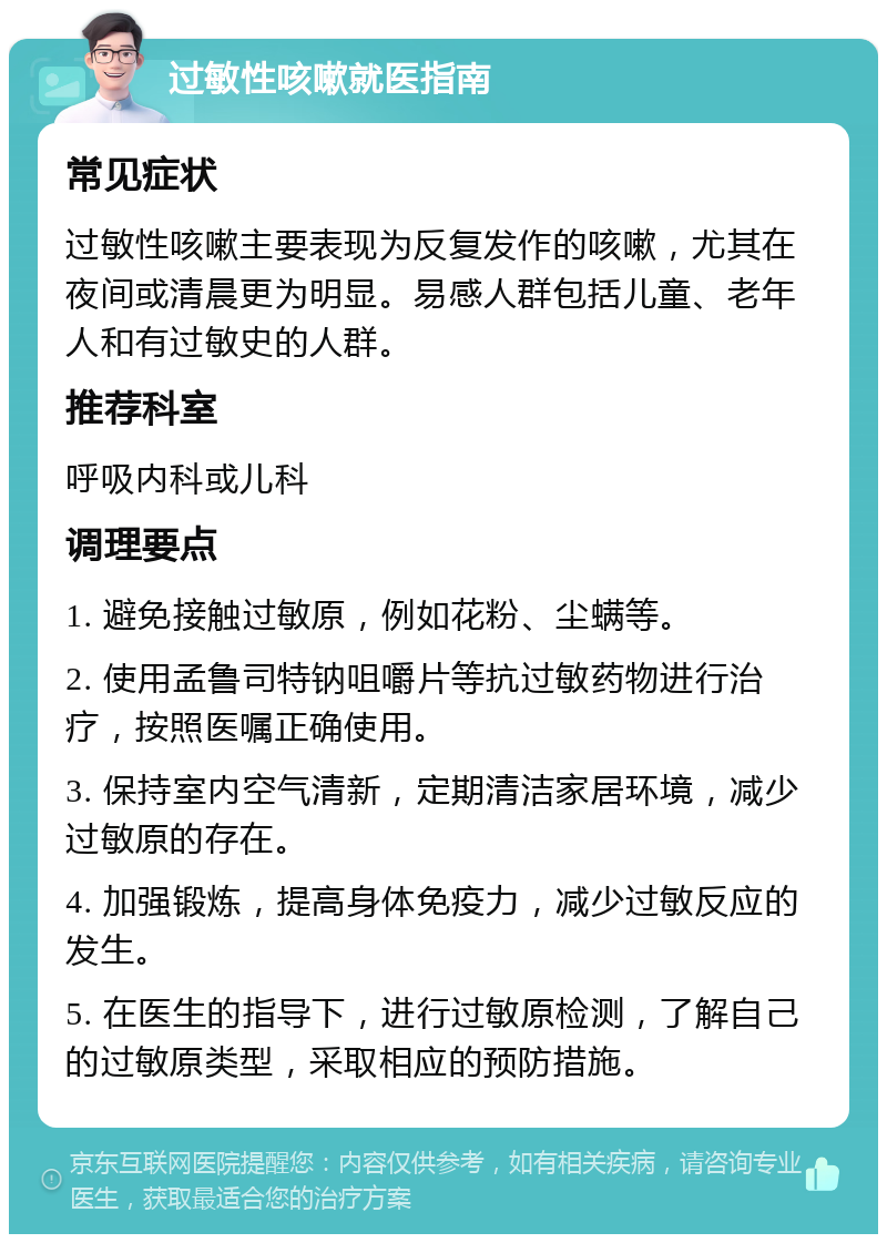 过敏性咳嗽就医指南 常见症状 过敏性咳嗽主要表现为反复发作的咳嗽，尤其在夜间或清晨更为明显。易感人群包括儿童、老年人和有过敏史的人群。 推荐科室 呼吸内科或儿科 调理要点 1. 避免接触过敏原，例如花粉、尘螨等。 2. 使用孟鲁司特钠咀嚼片等抗过敏药物进行治疗，按照医嘱正确使用。 3. 保持室内空气清新，定期清洁家居环境，减少过敏原的存在。 4. 加强锻炼，提高身体免疫力，减少过敏反应的发生。 5. 在医生的指导下，进行过敏原检测，了解自己的过敏原类型，采取相应的预防措施。