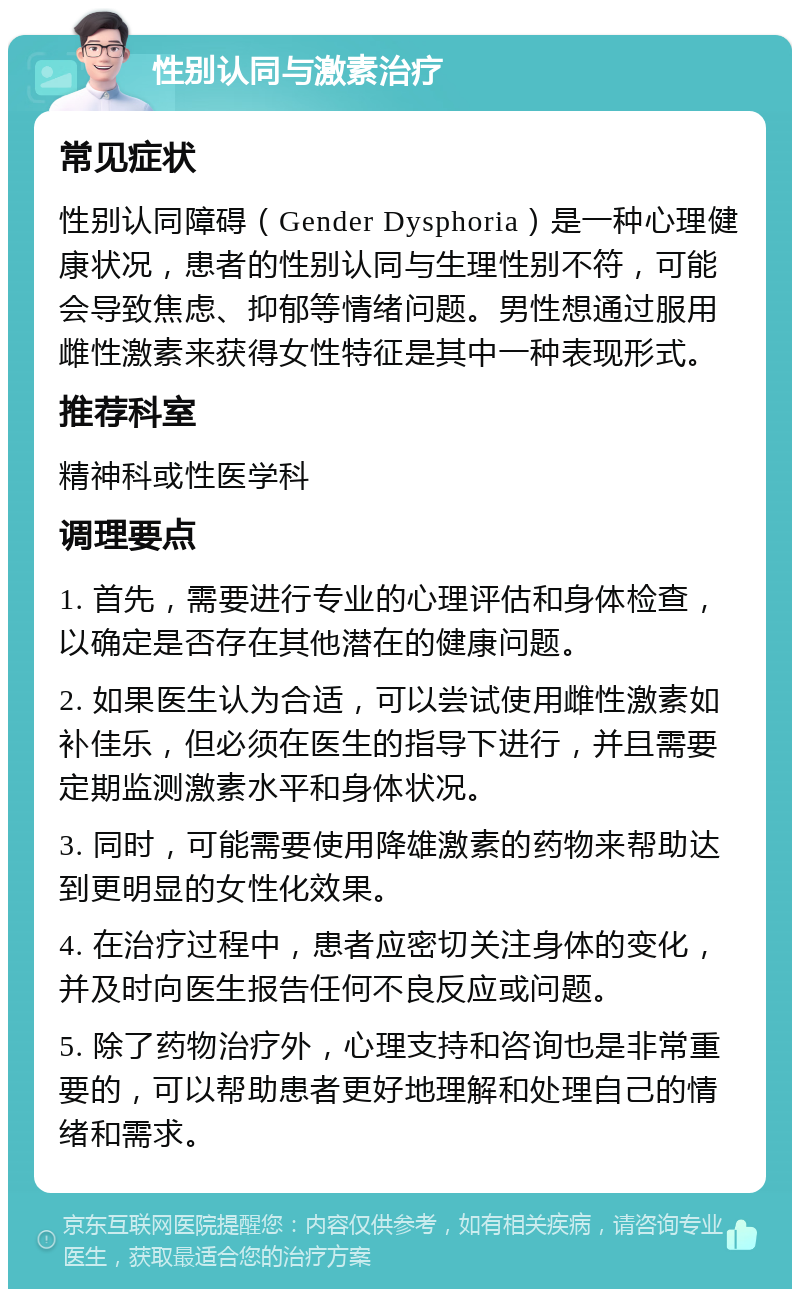 性别认同与激素治疗 常见症状 性别认同障碍（Gender Dysphoria）是一种心理健康状况，患者的性别认同与生理性别不符，可能会导致焦虑、抑郁等情绪问题。男性想通过服用雌性激素来获得女性特征是其中一种表现形式。 推荐科室 精神科或性医学科 调理要点 1. 首先，需要进行专业的心理评估和身体检查，以确定是否存在其他潜在的健康问题。 2. 如果医生认为合适，可以尝试使用雌性激素如补佳乐，但必须在医生的指导下进行，并且需要定期监测激素水平和身体状况。 3. 同时，可能需要使用降雄激素的药物来帮助达到更明显的女性化效果。 4. 在治疗过程中，患者应密切关注身体的变化，并及时向医生报告任何不良反应或问题。 5. 除了药物治疗外，心理支持和咨询也是非常重要的，可以帮助患者更好地理解和处理自己的情绪和需求。