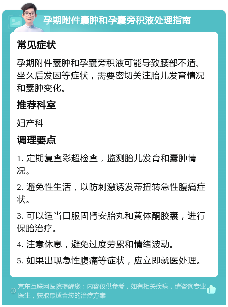 孕期附件囊肿和孕囊旁积液处理指南 常见症状 孕期附件囊肿和孕囊旁积液可能导致腰部不适、坐久后发困等症状，需要密切关注胎儿发育情况和囊肿变化。 推荐科室 妇产科 调理要点 1. 定期复查彩超检查，监测胎儿发育和囊肿情况。 2. 避免性生活，以防刺激诱发蒂扭转急性腹痛症状。 3. 可以适当口服固肾安胎丸和黄体酮胶囊，进行保胎治疗。 4. 注意休息，避免过度劳累和情绪波动。 5. 如果出现急性腹痛等症状，应立即就医处理。