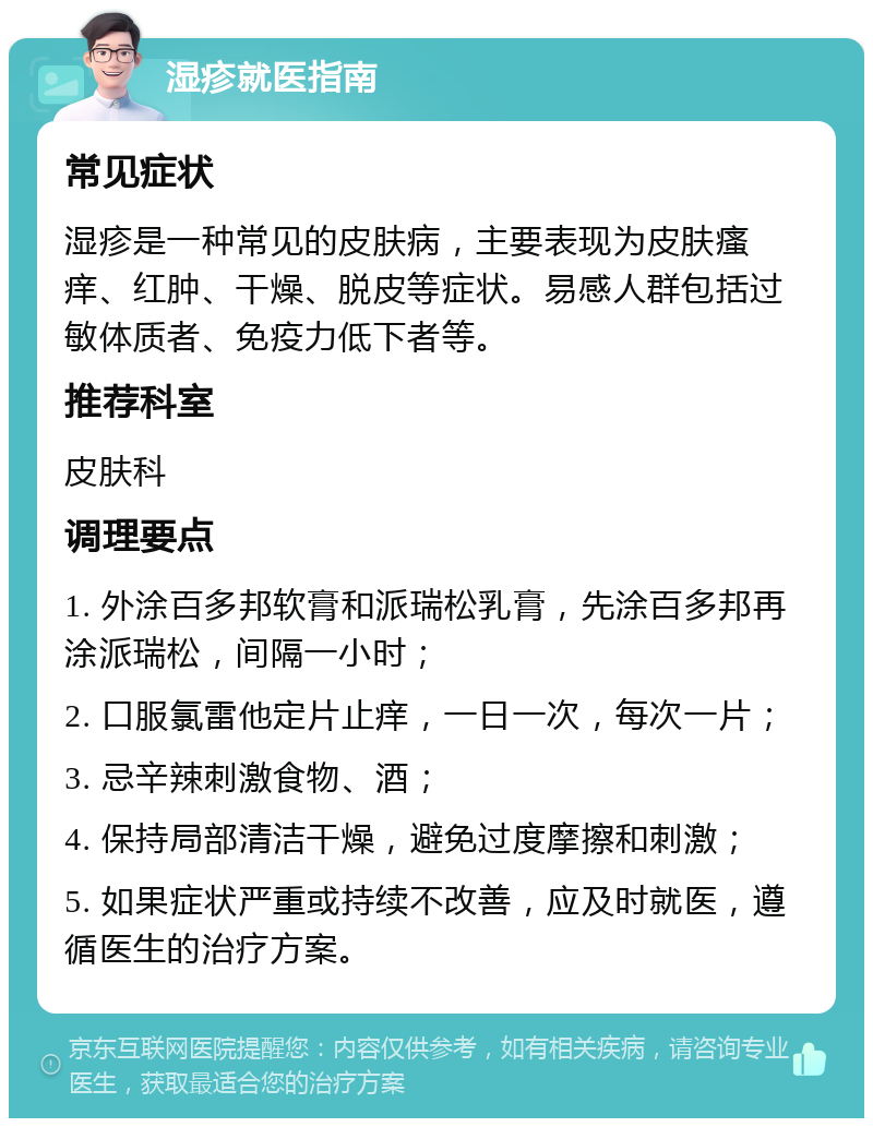 湿疹就医指南 常见症状 湿疹是一种常见的皮肤病，主要表现为皮肤瘙痒、红肿、干燥、脱皮等症状。易感人群包括过敏体质者、免疫力低下者等。 推荐科室 皮肤科 调理要点 1. 外涂百多邦软膏和派瑞松乳膏，先涂百多邦再涂派瑞松，间隔一小时； 2. 口服氯雷他定片止痒，一日一次，每次一片； 3. 忌辛辣刺激食物、酒； 4. 保持局部清洁干燥，避免过度摩擦和刺激； 5. 如果症状严重或持续不改善，应及时就医，遵循医生的治疗方案。