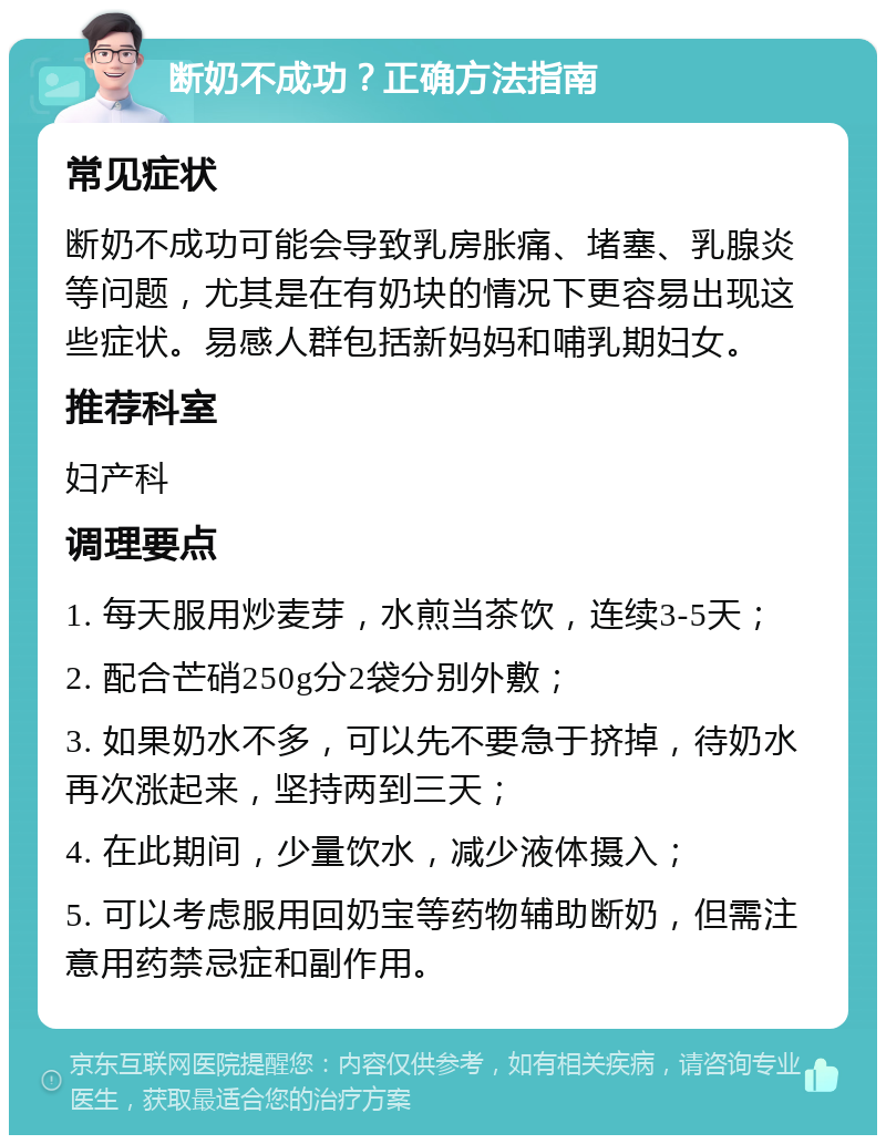 断奶不成功？正确方法指南 常见症状 断奶不成功可能会导致乳房胀痛、堵塞、乳腺炎等问题，尤其是在有奶块的情况下更容易出现这些症状。易感人群包括新妈妈和哺乳期妇女。 推荐科室 妇产科 调理要点 1. 每天服用炒麦芽，水煎当茶饮，连续3-5天； 2. 配合芒硝250g分2袋分别外敷； 3. 如果奶水不多，可以先不要急于挤掉，待奶水再次涨起来，坚持两到三天； 4. 在此期间，少量饮水，减少液体摄入； 5. 可以考虑服用回奶宝等药物辅助断奶，但需注意用药禁忌症和副作用。