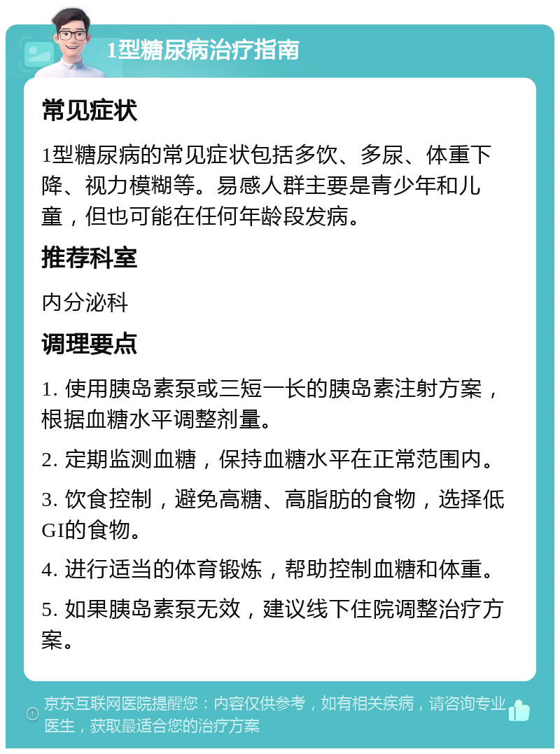 1型糖尿病治疗指南 常见症状 1型糖尿病的常见症状包括多饮、多尿、体重下降、视力模糊等。易感人群主要是青少年和儿童，但也可能在任何年龄段发病。 推荐科室 内分泌科 调理要点 1. 使用胰岛素泵或三短一长的胰岛素注射方案，根据血糖水平调整剂量。 2. 定期监测血糖，保持血糖水平在正常范围内。 3. 饮食控制，避免高糖、高脂肪的食物，选择低GI的食物。 4. 进行适当的体育锻炼，帮助控制血糖和体重。 5. 如果胰岛素泵无效，建议线下住院调整治疗方案。