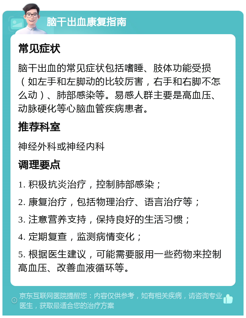 脑干出血康复指南 常见症状 脑干出血的常见症状包括嗜睡、肢体功能受损（如左手和左脚动的比较厉害，右手和右脚不怎么动）、肺部感染等。易感人群主要是高血压、动脉硬化等心脑血管疾病患者。 推荐科室 神经外科或神经内科 调理要点 1. 积极抗炎治疗，控制肺部感染； 2. 康复治疗，包括物理治疗、语言治疗等； 3. 注意营养支持，保持良好的生活习惯； 4. 定期复查，监测病情变化； 5. 根据医生建议，可能需要服用一些药物来控制高血压、改善血液循环等。