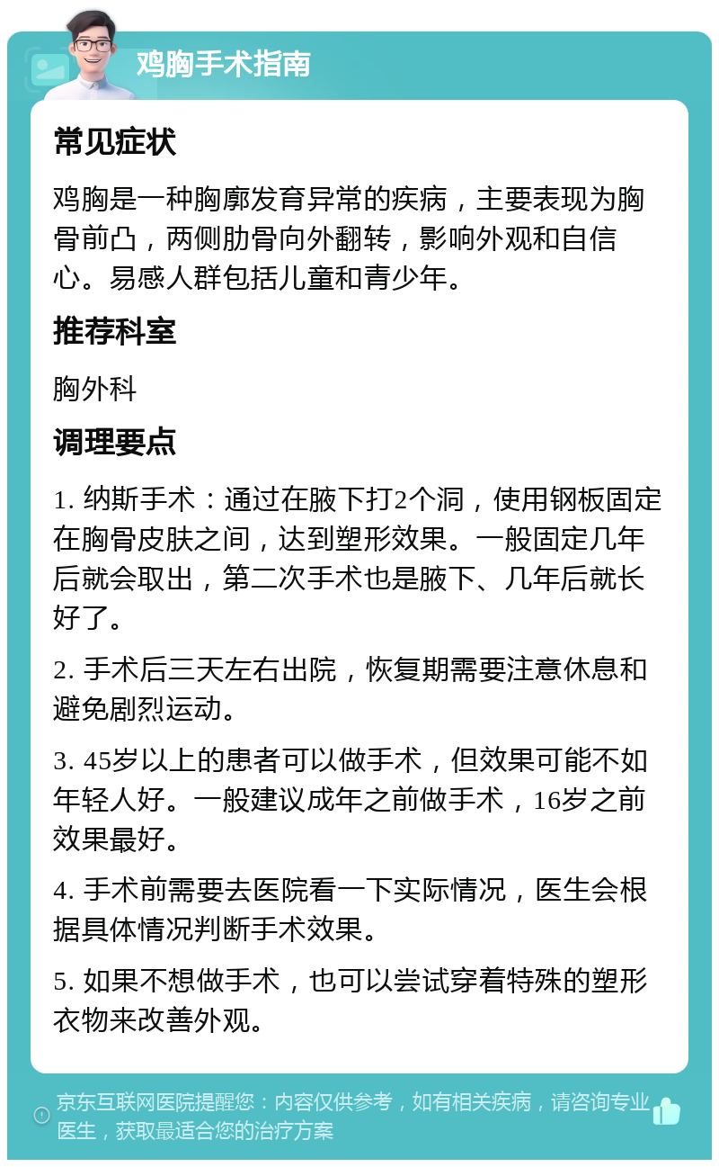 鸡胸手术指南 常见症状 鸡胸是一种胸廓发育异常的疾病，主要表现为胸骨前凸，两侧肋骨向外翻转，影响外观和自信心。易感人群包括儿童和青少年。 推荐科室 胸外科 调理要点 1. 纳斯手术：通过在腋下打2个洞，使用钢板固定在胸骨皮肤之间，达到塑形效果。一般固定几年后就会取出，第二次手术也是腋下、几年后就长好了。 2. 手术后三天左右出院，恢复期需要注意休息和避免剧烈运动。 3. 45岁以上的患者可以做手术，但效果可能不如年轻人好。一般建议成年之前做手术，16岁之前效果最好。 4. 手术前需要去医院看一下实际情况，医生会根据具体情况判断手术效果。 5. 如果不想做手术，也可以尝试穿着特殊的塑形衣物来改善外观。