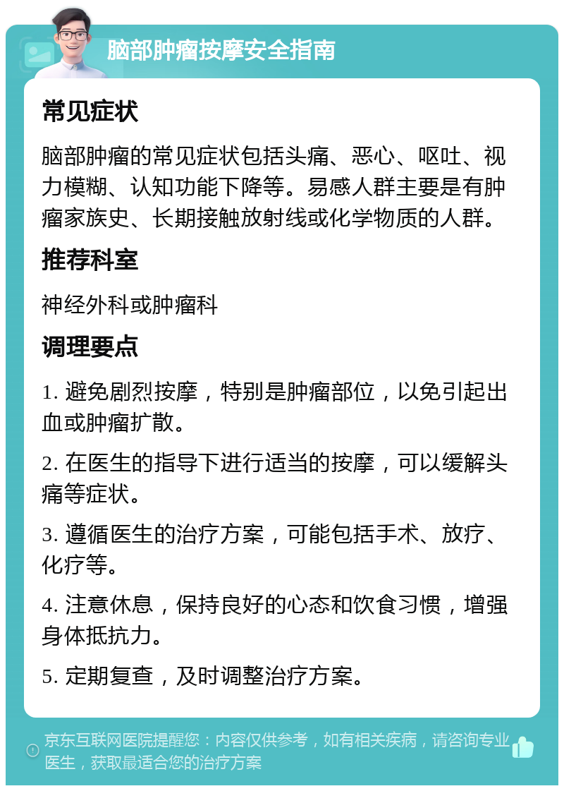 脑部肿瘤按摩安全指南 常见症状 脑部肿瘤的常见症状包括头痛、恶心、呕吐、视力模糊、认知功能下降等。易感人群主要是有肿瘤家族史、长期接触放射线或化学物质的人群。 推荐科室 神经外科或肿瘤科 调理要点 1. 避免剧烈按摩，特别是肿瘤部位，以免引起出血或肿瘤扩散。 2. 在医生的指导下进行适当的按摩，可以缓解头痛等症状。 3. 遵循医生的治疗方案，可能包括手术、放疗、化疗等。 4. 注意休息，保持良好的心态和饮食习惯，增强身体抵抗力。 5. 定期复查，及时调整治疗方案。