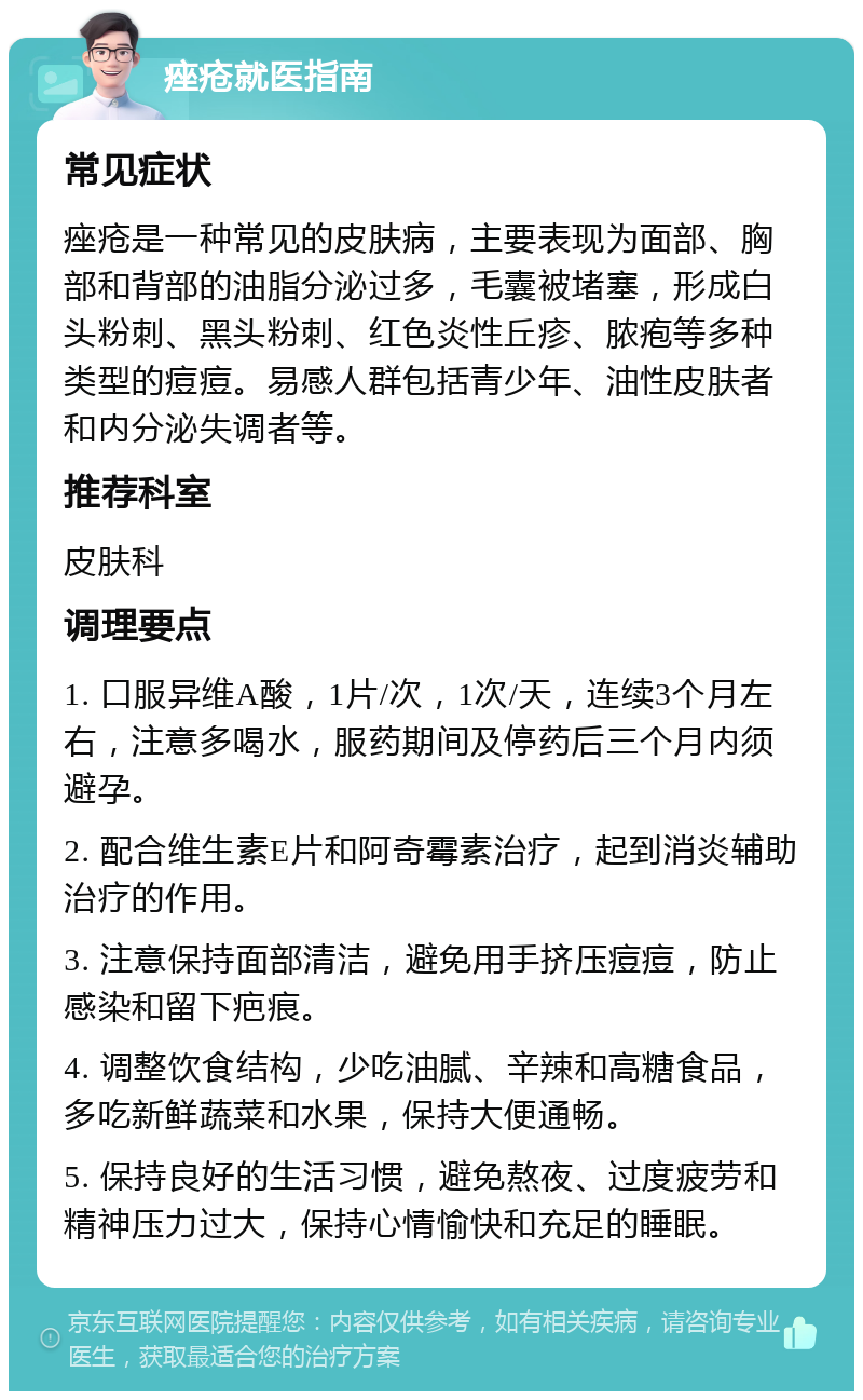 痤疮就医指南 常见症状 痤疮是一种常见的皮肤病，主要表现为面部、胸部和背部的油脂分泌过多，毛囊被堵塞，形成白头粉刺、黑头粉刺、红色炎性丘疹、脓疱等多种类型的痘痘。易感人群包括青少年、油性皮肤者和内分泌失调者等。 推荐科室 皮肤科 调理要点 1. 口服异维A酸，1片/次，1次/天，连续3个月左右，注意多喝水，服药期间及停药后三个月内须避孕。 2. 配合维生素E片和阿奇霉素治疗，起到消炎辅助治疗的作用。 3. 注意保持面部清洁，避免用手挤压痘痘，防止感染和留下疤痕。 4. 调整饮食结构，少吃油腻、辛辣和高糖食品，多吃新鲜蔬菜和水果，保持大便通畅。 5. 保持良好的生活习惯，避免熬夜、过度疲劳和精神压力过大，保持心情愉快和充足的睡眠。