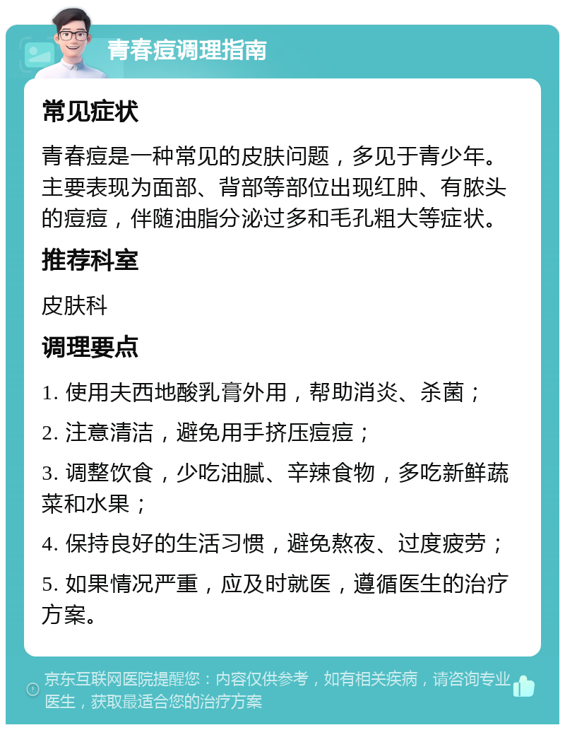 青春痘调理指南 常见症状 青春痘是一种常见的皮肤问题，多见于青少年。主要表现为面部、背部等部位出现红肿、有脓头的痘痘，伴随油脂分泌过多和毛孔粗大等症状。 推荐科室 皮肤科 调理要点 1. 使用夫西地酸乳膏外用，帮助消炎、杀菌； 2. 注意清洁，避免用手挤压痘痘； 3. 调整饮食，少吃油腻、辛辣食物，多吃新鲜蔬菜和水果； 4. 保持良好的生活习惯，避免熬夜、过度疲劳； 5. 如果情况严重，应及时就医，遵循医生的治疗方案。