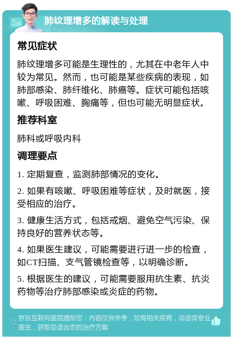 肺纹理增多的解读与处理 常见症状 肺纹理增多可能是生理性的，尤其在中老年人中较为常见。然而，也可能是某些疾病的表现，如肺部感染、肺纤维化、肺癌等。症状可能包括咳嗽、呼吸困难、胸痛等，但也可能无明显症状。 推荐科室 肺科或呼吸内科 调理要点 1. 定期复查，监测肺部情况的变化。 2. 如果有咳嗽、呼吸困难等症状，及时就医，接受相应的治疗。 3. 健康生活方式，包括戒烟、避免空气污染、保持良好的营养状态等。 4. 如果医生建议，可能需要进行进一步的检查，如CT扫描、支气管镜检查等，以明确诊断。 5. 根据医生的建议，可能需要服用抗生素、抗炎药物等治疗肺部感染或炎症的药物。