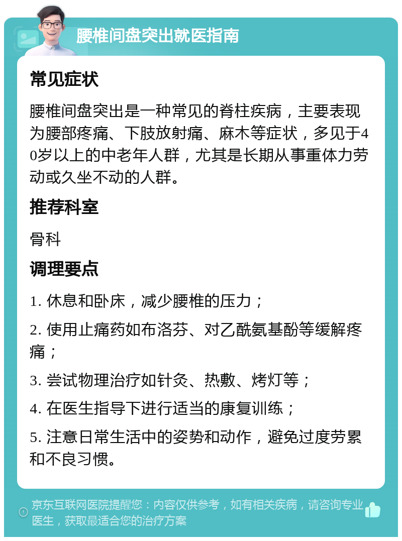 腰椎间盘突出就医指南 常见症状 腰椎间盘突出是一种常见的脊柱疾病，主要表现为腰部疼痛、下肢放射痛、麻木等症状，多见于40岁以上的中老年人群，尤其是长期从事重体力劳动或久坐不动的人群。 推荐科室 骨科 调理要点 1. 休息和卧床，减少腰椎的压力； 2. 使用止痛药如布洛芬、对乙酰氨基酚等缓解疼痛； 3. 尝试物理治疗如针灸、热敷、烤灯等； 4. 在医生指导下进行适当的康复训练； 5. 注意日常生活中的姿势和动作，避免过度劳累和不良习惯。