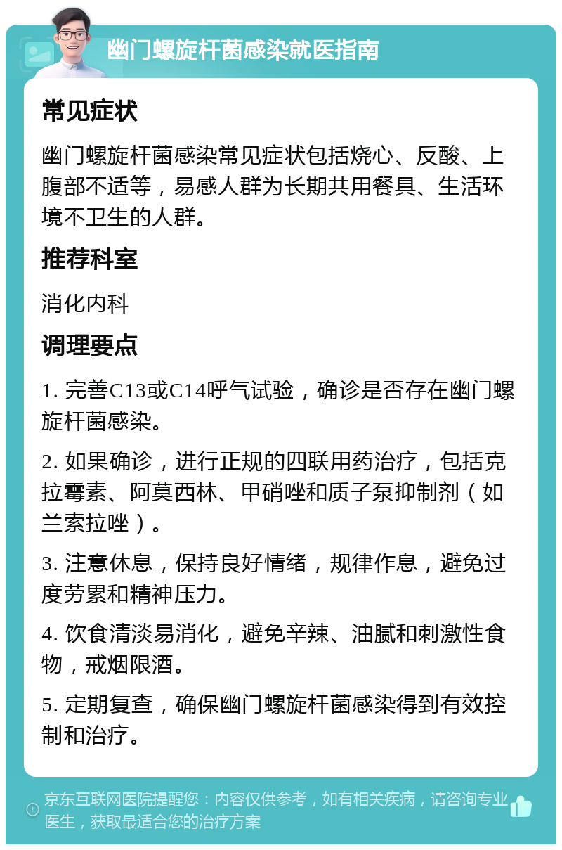 幽门螺旋杆菌感染就医指南 常见症状 幽门螺旋杆菌感染常见症状包括烧心、反酸、上腹部不适等，易感人群为长期共用餐具、生活环境不卫生的人群。 推荐科室 消化内科 调理要点 1. 完善C13或C14呼气试验，确诊是否存在幽门螺旋杆菌感染。 2. 如果确诊，进行正规的四联用药治疗，包括克拉霉素、阿莫西林、甲硝唑和质子泵抑制剂（如兰索拉唑）。 3. 注意休息，保持良好情绪，规律作息，避免过度劳累和精神压力。 4. 饮食清淡易消化，避免辛辣、油腻和刺激性食物，戒烟限酒。 5. 定期复查，确保幽门螺旋杆菌感染得到有效控制和治疗。