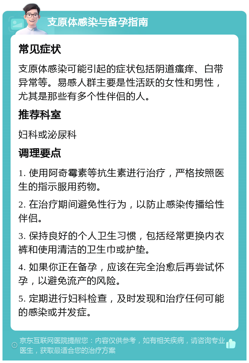 支原体感染与备孕指南 常见症状 支原体感染可能引起的症状包括阴道瘙痒、白带异常等。易感人群主要是性活跃的女性和男性，尤其是那些有多个性伴侣的人。 推荐科室 妇科或泌尿科 调理要点 1. 使用阿奇霉素等抗生素进行治疗，严格按照医生的指示服用药物。 2. 在治疗期间避免性行为，以防止感染传播给性伴侣。 3. 保持良好的个人卫生习惯，包括经常更换内衣裤和使用清洁的卫生巾或护垫。 4. 如果你正在备孕，应该在完全治愈后再尝试怀孕，以避免流产的风险。 5. 定期进行妇科检查，及时发现和治疗任何可能的感染或并发症。