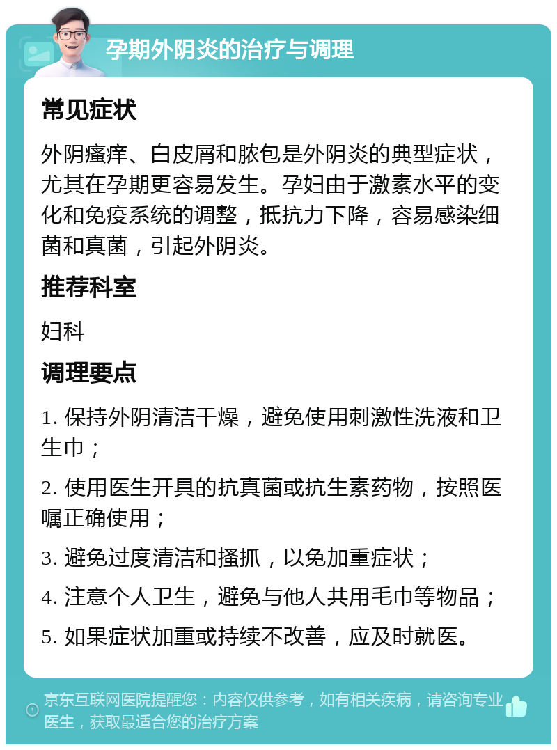 孕期外阴炎的治疗与调理 常见症状 外阴瘙痒、白皮屑和脓包是外阴炎的典型症状，尤其在孕期更容易发生。孕妇由于激素水平的变化和免疫系统的调整，抵抗力下降，容易感染细菌和真菌，引起外阴炎。 推荐科室 妇科 调理要点 1. 保持外阴清洁干燥，避免使用刺激性洗液和卫生巾； 2. 使用医生开具的抗真菌或抗生素药物，按照医嘱正确使用； 3. 避免过度清洁和搔抓，以免加重症状； 4. 注意个人卫生，避免与他人共用毛巾等物品； 5. 如果症状加重或持续不改善，应及时就医。