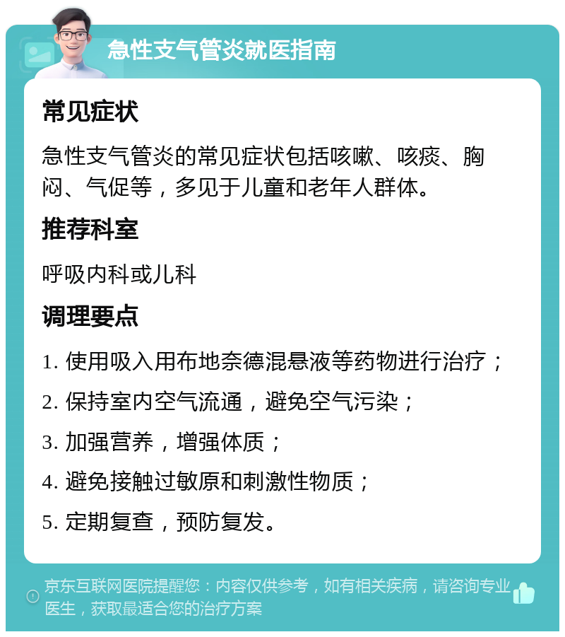 急性支气管炎就医指南 常见症状 急性支气管炎的常见症状包括咳嗽、咳痰、胸闷、气促等，多见于儿童和老年人群体。 推荐科室 呼吸内科或儿科 调理要点 1. 使用吸入用布地奈德混悬液等药物进行治疗； 2. 保持室内空气流通，避免空气污染； 3. 加强营养，增强体质； 4. 避免接触过敏原和刺激性物质； 5. 定期复查，预防复发。