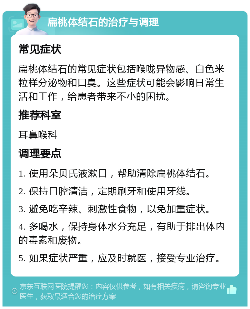 扁桃体结石的治疗与调理 常见症状 扁桃体结石的常见症状包括喉咙异物感、白色米粒样分泌物和口臭。这些症状可能会影响日常生活和工作，给患者带来不小的困扰。 推荐科室 耳鼻喉科 调理要点 1. 使用朵贝氏液漱口，帮助清除扁桃体结石。 2. 保持口腔清洁，定期刷牙和使用牙线。 3. 避免吃辛辣、刺激性食物，以免加重症状。 4. 多喝水，保持身体水分充足，有助于排出体内的毒素和废物。 5. 如果症状严重，应及时就医，接受专业治疗。